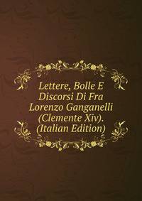 Lettere, Bolle E Discorsi Di Fra Lorenzo Ganganelli (Clemente Xiv). (Italian Edition)