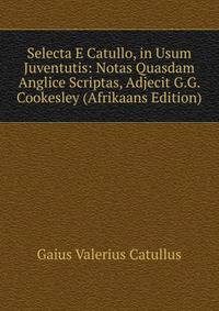 Selecta E Catullo, in Usum Juventutis: Notas Quasdam Anglice Scriptas, Adjecit G.G. Cookesley (Afrikaans Edition)