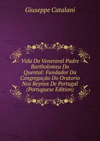 Vida Do Veneravel Padre Bartholomeu Do Quental: Fundador Da Congregacao Do Oratorio Nos Reynos De Portugal (Portuguese Edition)
