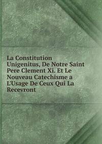 La Constitution Unigenitus, De Notre Saint Pere Clement Xi. Et Le Nouveau Catechisme a L'Usage De Ceux Qui La Recevront