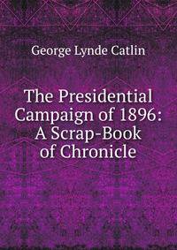 The Presidential Campaign of 1896: A Scrap-Book of Chronicle