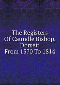 The Registers Of Caundle Bishop, Dorset: From 1570 To 1814
