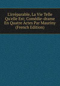 L'irr?parable, La Vie Telle Qu'elle Est; Com?die-drame En Quatre Actes Par Mauriny (French Edition)