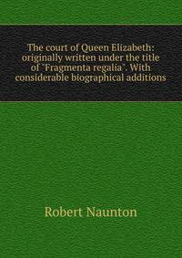 The court of Queen Elizabeth: originally written under the title of "Fragmenta regalia". With considerable biographical additions