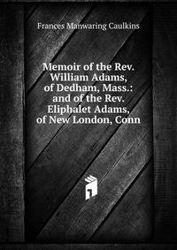 Memoir of the Rev. William Adams, of Dedham, Mass.: and of the Rev. Eliphalet Adams, of New London, Conn.
