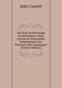 Du Droit De Patronage Eccl?siastique: Dans L'ancienne Normandie, Relativement Aux Paroisses Des Campagnes (French Edition)