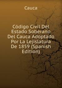 Codigo Civil Del Estado Soberano Del Cauca Adoptado Por La Lejislatura De 1859 (Spanish Edition)