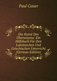 Die Kunst Des Ubersetzens: Ein Hilfsbuch Fur Den Lateinischen Und Griechischen Unterricht (German Edition)