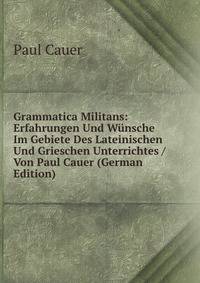 Grammatica Militans: Erfahrungen Und Wunsche Im Gebiete Des Lateinischen Und Grieschen Unterrichtes / Von Paul Cauer (German Edition)