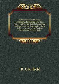 Mathematical &amp; Physical Geography: Simplified Into Two Parts ; in the First Part Is Contained the Mathematical Geography of the Globe . : In the . of the Various Countries of Europe, Asia