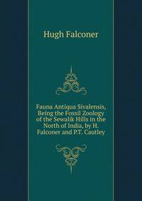 Fauna Antiqua Sivalensis, Being the Fossil Zoology of the Sewalik Hills in the North of India, by H. Falconer and P.T. Cautley