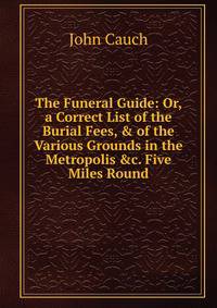 The Funeral Guide: Or, a Correct List of the Burial Fees, &amp; of the Various Grounds in the Metropolis &amp;c. Five Miles Round
