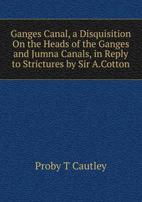 Ganges Canal, a Disquisition On the Heads of the Ganges and Jumna Canals, in Reply to Strictures by Sir A.Cotton