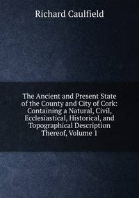 The Ancient and Present State of the County and City of Cork: Containing a Natural, Civil, Ecclesiastical, Historical, and Topographical Description Thereof, Volume 1