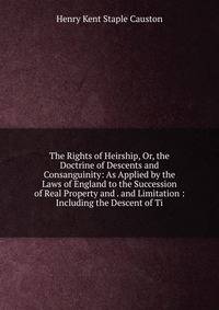 The Rights of Heirship, Or, the Doctrine of Descents and Consanguinity: As Applied by the Laws of England to the Succession of Real Property and . and Limitation : Including the Descent of Ti