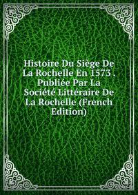 Histoire Du Siege De La Rochelle En 1573 . Publiee Par La Societe Litteraire De La Rochelle (French Edition)