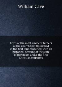 Lives of the most eminent fathers of the church that flourished in the first four centuries; with an historical account of the state of paganism under the first Christian emperors
