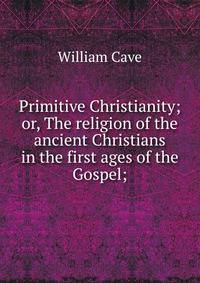 Primitive Christianity; or, The religion of the ancient Christians in the first ages of the Gospel;