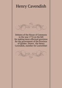 Debates of the House of Commons in the year 1774 on the bill for making more effectual provision for the government of the Province of Quebec. Drawn . the Henry Cavendish, member for Lostwithiel
