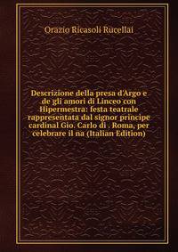 Descrizione della presa d'Argo e de gli amori di Linceo con Hipermestra: festa teatrale rappresentata dal signor principe cardinal Gio. Carlo di . Roma, per celebrare il na (Italian Edition)