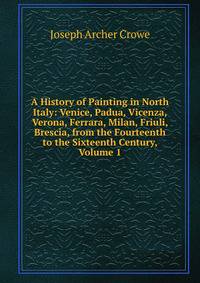 A History of Painting in North Italy: Venice, Padua, Vicenza, Verona, Ferrara, Milan, Friuli, Brescia, from the Fourteenth to the Sixteenth Century, Volume 1