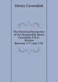 The Electrical Researches of the Honourable Henry Cavendish, F.R.S.: Written Between 1771 and 1781