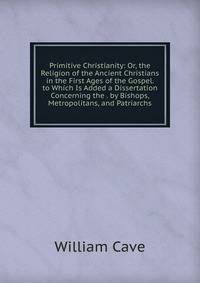 Primitive Christianity: Or, the Religion of the Ancient Christians in the First Ages of the Gospel. to Which Is Added a Dissertation Concerning the . by Bishops, Metropolitans, and Patriarchs
