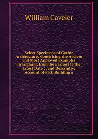 Select Specimens of Gothic Architecture: Comprising the Ancient and Most Approved Examples in England, from the Earliest to the Latest Date : . and Descriptive Account of Each Building a