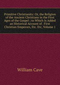 Primitive Christianity: Or, the Religion of the Ancient Christians in the First Ages of the Gospel ; to Which Is Added an Historical Account of . First Christian Emperors, Etc. Etc, Volume 1