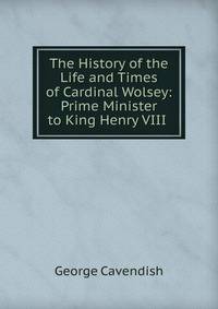 The History of the Life and Times of Cardinal Wolsey: Prime Minister to King Henry VIII .