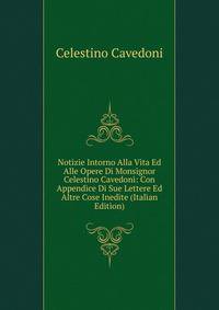 Notizie Intorno Alla Vita Ed Alle Opere Di Monsignor Celestino Cavedoni: Con Appendice Di Sue Lettere Ed Altre Cose Inedite (Italian Edition)