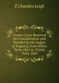 Crown Cases Reserved for Consideration and Decided by the Judges of England, from Hilary Term 1861 to Trinity Term 1865
