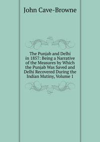 The Punjab and Delhi in 1857: Being a Narrative of the Measures by Which the Punjab Was Saved and Delhi Recovered During the Indian Mutiny, Volume 1
