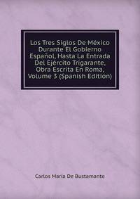 Los Tres Siglos De Mexico Durante El Gobierno Espanol, Hasta La Entrada Del Ejercito Trigarante, Obra Escrita En Roma, Volume 3 (Spanish Edition)