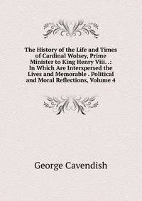 The History of the Life and Times of Cardinal Wolsey, Prime Minister to King Henry Viii. .: In Which Are Interspersed the Lives and Memorable . Political and Moral Reflections, Volume 4
