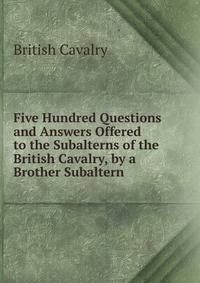 Five Hundred Questions and Answers Offered to the Subalterns of the British Cavalry, by a Brother Subaltern