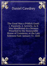 The Good Man a Pvblick Good: 1. Passively, 2. Actively. As It Was Manifested in a Sermon Preached to the Honourable House of Commons, at the Late Solemne Fast: January 31. 1643