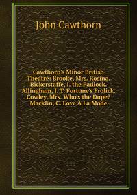 Cawthorn's Minor British Theatre: Brooke, Mrs. Rosina. Bickerstaffe, I. the Padlock. Allingham, J. T. Fortune's Frolick. Cowley, Mrs. Who's the Dupe? Macklin, C. Love ? La Mode