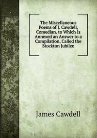The Miscellaneous Poems of J. Cawdell, Comedian. to Which Is Annexed an Answer to a Compilation, Called the Stockton Jubilee