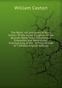 The Byrth, Lyf, and Actes of Kyng Arthur: Of His Noble Knyghtes of the Rounde Table, Theyr Merveyllous Enquestes and Aduentures, Thachyeuyng of the . of Thys Worlde of T (Middle English Edition)