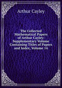 The Collected Mathematical Papers of Arthur Cayley: Supplementary Volume Containing Titles of Papers and Index, Volume 14