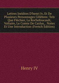 Lettres In?dites D'henri Iv, Et De Plusieurs Personnages C?l?bres: Tels Que Fl?chier, La Rochefoucault, Voltaire, Le Comte De Caylus, . Notes Et Une Introduction (French Edition)