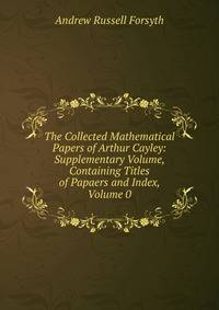 The Collected Mathematical Papers of Arthur Cayley: Supplementary Volume, Containing Titles of Papaers and Index, Volume 0