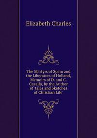 The Martyrs of Spain and the Liberators of Holland, Memoirs of D. and C. Cazalla, by the Author of 'tales and Sketches of Christian Life'.
