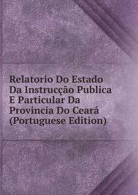 Relatorio Do Estado Da Instruccao Publica E Particular Da Provincia Do Ceara (Portuguese Edition)