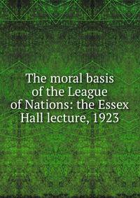 The moral basis of the League of Nations: the Essex Hall lecture, 1923