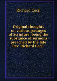 Original thoughts on various passages of Scripture: being the substance of sermons preached by the late Rev. Richard Cecil .