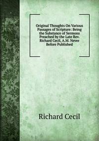 Original Thoughts On Various Passages of Scripture: Being the Substance of Sermons Preached by the Late Rev. Richard Cecil, A.M. Never Before Published