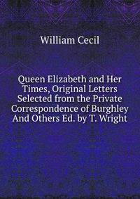 Queen Elizabeth and Her Times, Original Letters Selected from the Private Correspondence of Burghley And Others Ed. by T. Wright