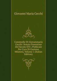 Commedie Di Giovammaria Cecchi: Notaio Fiorentino Del Secolo XVI ; Publicate Per Cura Di Gaetano Milanesi, Volume 1 (Italian Edition)